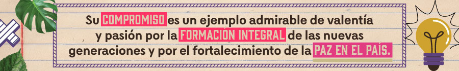  Su compromiso es un ejemplo admirable de valentía y pasión por la formación integral de la nuevas generaciones y por el fortalecimiento de la paz en el país 